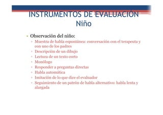 INSTRUMENTOS DE EVALUACIÓN
Niño
• Observación del niño:
▫ Muestra de habla espontánea: conversación con el terapeuta y
con uno de los padres
▫ Descripción de un dibujo
▫ Lectura de un texto corto
▫ Monólogo
▫ Responder a preguntas directas
▫ Habla automática
▫ Imitación de lo que dice el evaluador
▫ Seguimiento de un patrón de habla alternativo: habla lenta y
alargada
 