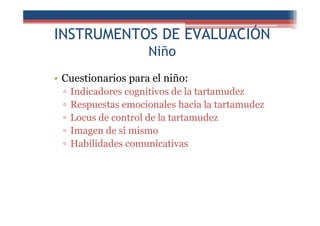 INSTRUMENTOS DE EVALUACIÓN
Niño
• Cuestionarios para el niño:
▫ Indicadores cognitivos de la tartamudez
▫ Respuestas emocionales hacia la tartamudez
▫ Locus de control de la tartamudez
▫ Imagen de sí mismo
▫ Habilidades comunicativas
 