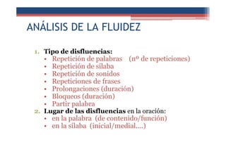 ANÁLISIS DE LA FLUIDEZ
1. Tipo de disfluencias:
• Repetición de palabras (nº de repeticiones)
• Repetición de sílaba
• Repetición de sonidos
• Repeticiones de frases
• Prolongaciones (duración)
• Bloqueos (duración)
• Partir palabra
2. Lugar de las disfluencias en la oración:
• en la palabra (de contenido/función)
• en la sílaba (inicial/medial….)
 