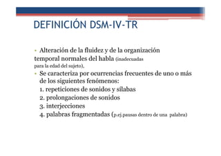 DEFINICIÓN DSM-IV-TR
• Alteración de la fluidez y de la organización
temporal normales del habla (inadecuadas
para la edad del sujeto),
• Se caracteriza por ocurrencias frecuentes de uno o más
de los siguientes fenómenos:
1. repeticiones de sonidos y sílabas
2. prolongaciones de sonidos
3. interjecciones
4. palabras fragmentadas (p.ej.pausas dentro de una palabra)
 