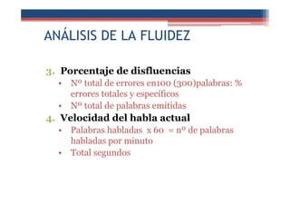 ANÁLISIS DE LA FLUIDEZ
3. Porcentaje de disfluencias
• Nº total de errores en100 (300)palabras: %
errores totales y específicos
• Nº total de palabras emitidas
4. Velocidad del habla actual
• Palabras habladas x 60 = nº de palabras
habladas por minuto
• Total segundos
 