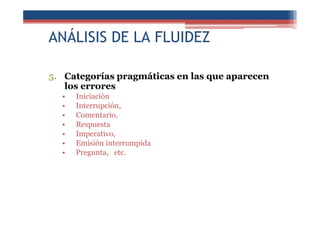 ANÁLISIS DE LA FLUIDEZ
5. Categorías pragmáticas en las que aparecen
los errores
• Iniciación
• Interrupción,
• Comentario,
• Respuesta
• Imperativo,
• Emisión interrumpida
• Pregunta, etc.
 
