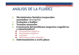 ANÁLISIS DE LA FLUIDEZ
6. Movimientos faciales/corporales
asociados: descripción
7. Evitación a hablar
8. Tensión muscular
9. Conciencia del problema (aspectos cognitivos
y emocionales):
Pensamientos negativos
Sentimientos negativos
Ansiedad
Relaciones sociales reducidas
10. Entrenamiento a corto plazo
 