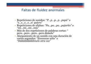 Faltas de fluidez anormales
• Repeticiones de sonidos: “P…p…p…p…papá” o
“s…s…s…s…si quiero”
• Repeticiones de sílabas: “Pa…pa…pa…pajarito” o
“mi…mi…mi…mío”
• Más de dos repeticiones de palabras cortas: “
pero…pero…pero…pero dámelo”
• Alargamiento de un sonido con una duración de
varios segundos: “Eeeeeeese niño” o
“Ddddddddddimelo otra vez”
 