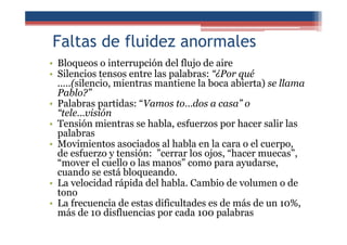 Faltas de fluidez anormales
• Bloqueos o interrupción del flujo de aire
• Silencios tensos entre las palabras: “¿Por qué
.....(silencio, mientras mantiene la boca abierta) se llama
Pablo?”
• Palabras partidas: “Vamos to…dos a casa” o
“tele…visión
• Tensión mientras se habla, esfuerzos por hacer salir las
palabras
• Movimientos asociados al habla en la cara o el cuerpo,
de esfuerzo y tensión: ”cerrar los ojos, “hacer muecas”,
“mover el cuello o las manos” como para ayudarse,
cuando se está bloqueando.
• La velocidad rápida del habla. Cambio de volumen o de
tono
• La frecuencia de estas dificultades es de más de un 10%,
más de 10 disfluencias por cada 100 palabras
 