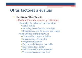 Otros factores a evaluar
Factores ambientales:
Evaluación vida familiar y cotidiana:
Modelos de habla del interlocutor:
Habla rápida
Sintaxis y/o vocabulario complejos
Bilingüismo o uso de más de una lengua
Situaciones comunicativas :
Competición o prisas al hablar
Interrupciones frecuentes
Preguntas frecuentes
Exigencia al niño para que hable
Estar excitado al hablar
Pedir la atención al interlocutor
Tener muchas cosas que decir
 