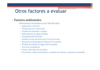 Otros factores a evaluar
• Factores ambientales:
Situaciones estresantes en la vida del niño:
Separación o divorcio
Nacimiento de un hermano
Cambio de domicilio o colegio
Fallecimiento de algún familiar
Hospitalización del niño
Cambios en las personas que viven en la casa
Ausencias prolongadas de alguno de los padres
Pérdida de trabajo de alguno de los padres
Acoso de compañeros
Escasa valoración de sí mismo
Vacaciones, visitas de familiares, cambios de rutinas, excitación o ansiedad
 