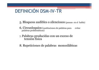 DEFINICIÓN DSM-IV-TR
5. Bloqueos audibles o silenciosos (pausas en el habla)
6. Circunloquios (sustituciones de palabras para evitar
palabras problemáticas)
7. Palabras producidas con un exceso de
tensión física
8. Repeticiones de palabras monosilábicas
 