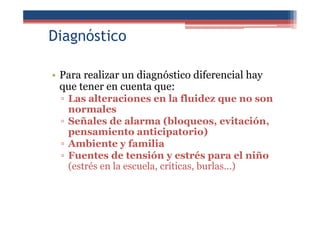 Diagnóstico
• Para realizar un diagnóstico diferencial hay
que tener en cuenta que:
▫ Las alteraciones en la fluidez que no son
normales
▫ Señales de alarma (bloqueos, evitación,
pensamiento anticipatorio)
▫ Ambiente y familia
▫ Fuentes de tensión y estrés para el niño
(estrés en la escuela, críticas, burlas...)
 
