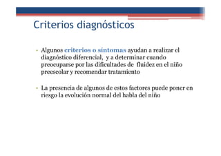Criterios diagnósticos
• Algunos criterios o síntomas ayudan a realizar el
diagnóstico diferencial, y a determinar cuando
preocuparse por las dificultades de fluidez en el niño
preescolar y recomendar tratamiento
• La presencia de algunos de estos factores puede poner en
riesgo la evolución normal del habla del niño
 