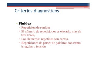 Criterios diagnósticos
• Fluidez
▫ Repetición de sonidos
▫ El número de repeticiones es elevado, mas de
tres veces,
▫ Los elementos repetidos son cortos.
▫ Repeticiones de partes de palabras con ritmo
irregular o tensión
 