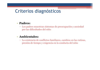 Criterios diagnósticos
• Padres:
▫ Los padres muestran síntomas de preocupación y ansiedad
por las dificultades del niño
• Ambientales:
▫ La existencia de conflictos familiares, cambios en las rutinas,
presión de tiempo y exigencia en la conducta del niño
 