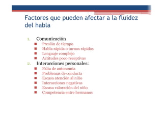 Factores que pueden afectar a la fluidez
del habla
1. Comunicación
Presión de tiempo
Habla rápida o turnos rápidos
Lenguaje complejo
Actitudes poco receptivas
2. Interacciones personales:
Falta de autonomía
Problemas de conducta
Escasa atención al niño
Interacciones negativas
Escasa valoración del niño
Competencia entre hermanos
 