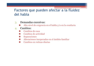 Factores que pueden afectar a la fluidez
del habla
3. Demandas excesivas:
Alto nivel de exigencia en el habla y/o en la conducta
4. Cambios:
Cambios de casa
Cambios de actividad
Separaciones
Alteraciones inesperadas en el ámbito familiar
Cambios en rutinas diarias
 