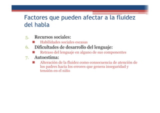 Factores que pueden afectar a la fluidez
del habla
5. Recursos sociales:
Habilidades sociales escasas
6. Dificultades de desarrollo del lenguaje:
Retraso del lenguaje en alguno de sus componentes
7. Autoestima:
Alteración de la fluidez como consecuencia de atención de
los padres hacia los errores que genera inseguridad y
tensión en el niño
 
