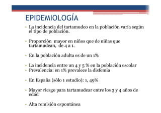 EPIDEMIOLOGÍA
• La incidencia del tartamudeo en la población varía según
el tipo de población.
• Proporción mayor en niños que de niñas que
tartamudean, de 4 a 1.
• En la población adulta es de un 1%
• La incidencia entre un 4 y 5 % en la población escolar
• Prevalencia: en 1% prevalece la disfemia
• En España (sólo 1 estudio): 1, 49%
• Mayor riesgo para tartamudear entre los 3 y 4 años de
edad
• Alta remisión espontánea
 