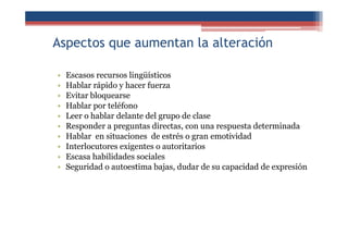 Aspectos que aumentan la alteración
• Escasos recursos lingüísticos
• Hablar rápido y hacer fuerza
• Evitar bloquearse
• Hablar por teléfono
• Leer o hablar delante del grupo de clase
• Responder a preguntas directas, con una respuesta determinada
• Hablar en situaciones de estrés o gran emotividad
• Interlocutores exigentes o autoritarios
• Escasa habilidades sociales
• Seguridad o autoestima bajas, dudar de su capacidad de expresión
 