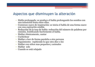 Aspectos que disminuyen la alteración
• Habla prolongada: se produce el habla prolongando los sonidos con
una transición lenta entre ellos.
• Comienzo suave de inspiración: se inicia el habla de una forma suave
con una espiración estable.
• Reducción de la tasa de habla: reducción del número de palabras por
emisión, lentificando fuertemente el habla.
• Hablar rítmicamente, cantar
• Cuchichear
• Hablar o leer de forma paralela a otra persona
• Seguimiento: repitiendo lo que otro dice o lee
• Hablar con niños mas pequeños y animales
• Hablar solo
• Cuando se está relajado
 