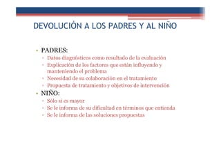 DEVOLUCIÓN A LOS PADRES Y AL NIÑO
• PADRES:
▫ Datos diagnósticos como resultado de la evaluación
▫ Explicación de los factores que están influyendo y
manteniendo el problema
▫ Necesidad de su colaboración en el tratamiento
▫ Propuesta de tratamiento y objetivos de intervención
• NIÑO:
▫ Sólo si es mayor
▫ Se le informa de su dificultad en términos que entienda
▫ Se le informa de las soluciones propuestas
 