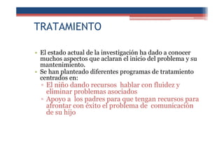 TRATAMIENTO
• El estado actual de la investigación ha dado a conocer
muchos aspectos que aclaran el inicio del problema y su
mantenimiento.
• Se han planteado diferentes programas de tratamiento
centrados en:
▫ El niño dando recursos hablar con fluidez y
eliminar problemas asociados
▫ Apoyo a los padres para que tengan recursos para
afrontar con éxito el problema de comunicación
de su hijo
 
