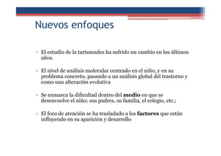 Nuevos enfoques
• El estudio de la tartamudez ha sufrido un cambio en los últimos
años.
• El nivel de análisis molecular centrado en el niño, y en su
problema concreto, pasando a un análisis global del trastorno y
como una alteración evolutiva
• Se enmarca la dificultad dentro del medio en que se
desenvuelve el niño: sus padres, su familia, el colegio, etc.;
• El foco de atención se ha trasladado a los factores que están
influyendo en su aparición y desarrollo
 