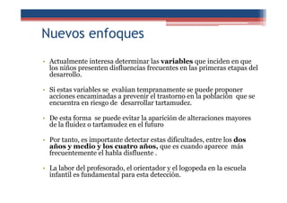 Nuevos enfoques
• Actualmente interesa determinar las variables que inciden en que
los niños presenten disfluencias frecuentes en las primeras etapas del
desarrollo.
• Si estas variables se evalúan tempranamente se puede proponer
acciones encaminadas a prevenir el trastorno en la población que se
encuentra en riesgo de desarrollar tartamudez.
• De esta forma se puede evitar la aparición de alteraciones mayores
de la fluidez o tartamudez en el futuro
• Por tanto, es importante detectar estas dificultades, entre los dos
años y medio y los cuatro años, que es cuando aparece más
frecuentemente el habla disfluente .
• La labor del profesorado, el orientador y el logopeda en la escuela
infantil es fundamental para esta detección.
 