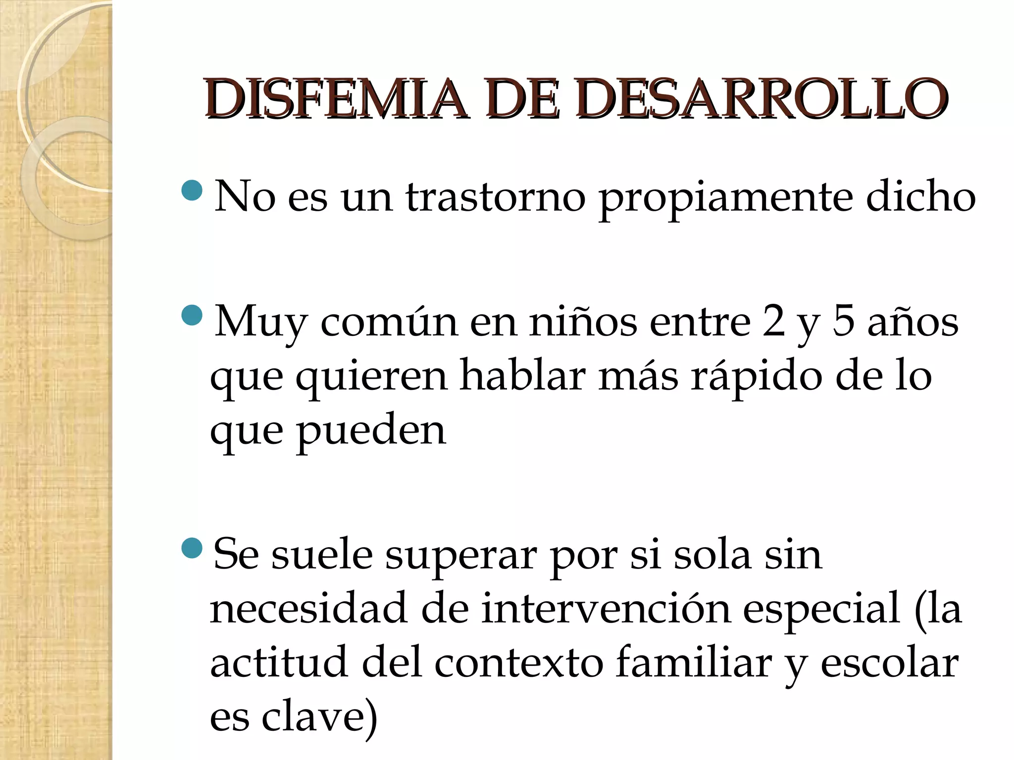 DISFEMIA DE DESARROLLO
No   es un trastorno propiamente dicho

Muy  común en niños entre 2 y 5 años
 que quieren hablar más rápido de lo
 que pueden

Se suele superar por si sola sin
 necesidad de intervención especial (la
 actitud del contexto familiar y escolar
 es clave)
 