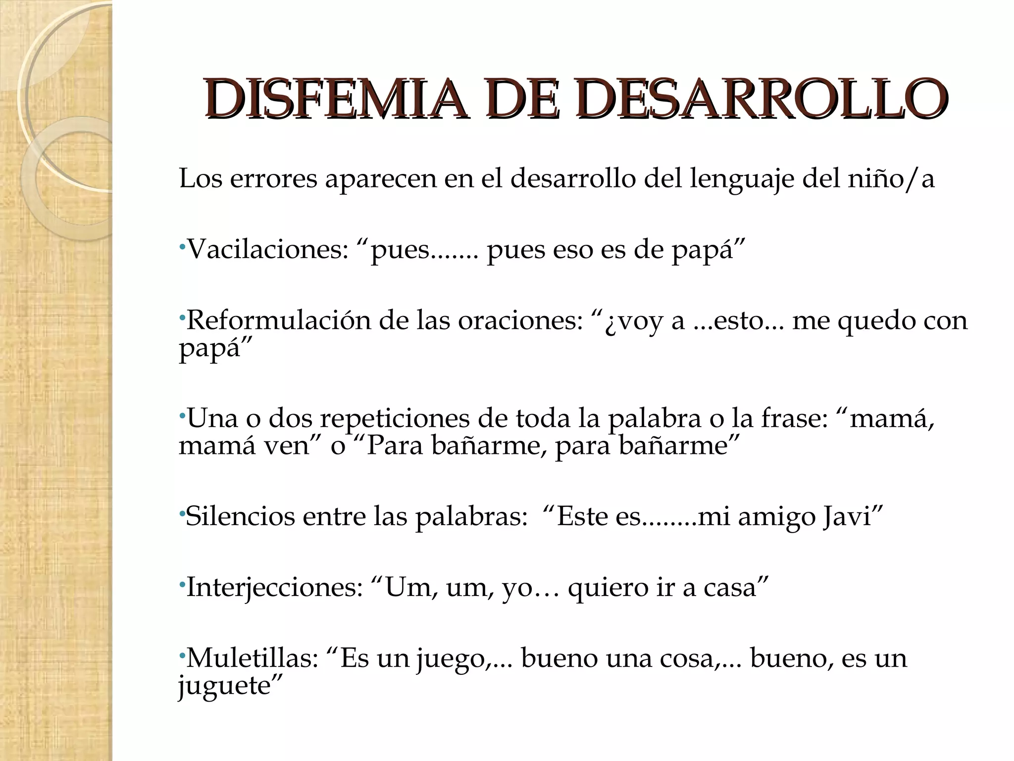 DISFEMIA DE DESARROLLO
Los errores aparecen en el desarrollo del lenguaje del niño/a

•Vacilaciones:   “pues....... pues eso es de papá”

•Reformulación     de las oraciones: “¿voy a ...esto... me quedo con
papá”

•Una
   o dos repeticiones de toda la palabra o la frase: “mamá,
mamá ven” o “Para bañarme, para bañarme”

•Silencios   entre las palabras: “Este es........mi amigo Javi”

•Interjecciones:   “Um, um, yo… quiero ir a casa”

•Muletillas:   “Es un juego,... bueno una cosa,... bueno, es un
juguete”
 