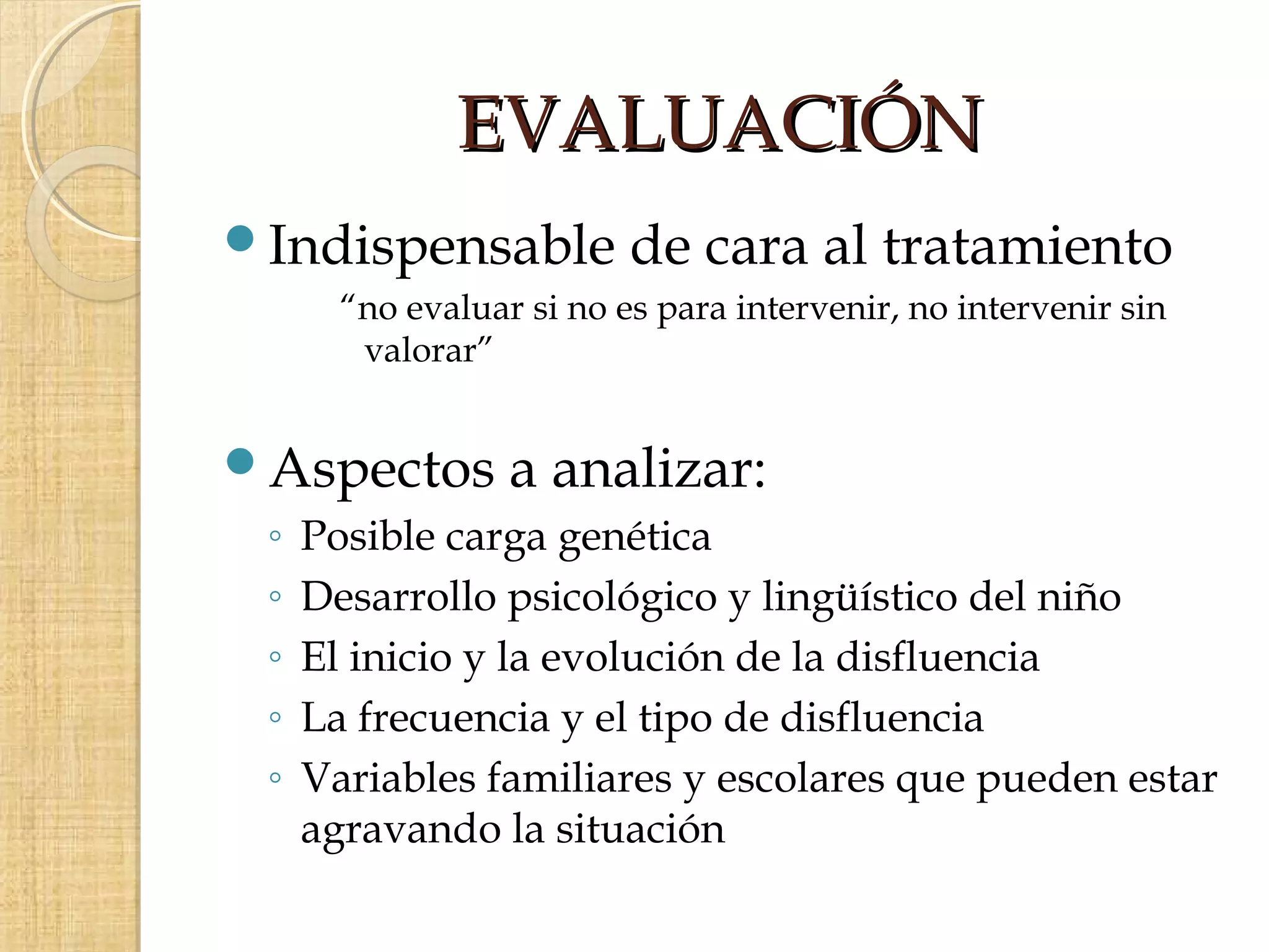 EVALUACIÓN
Indispensable            de cara al tratamiento
       “no evaluar si no es para intervenir, no intervenir sin
        valorar”


Aspectos         a analizar:
 ◦   Posible carga genética
 ◦   Desarrollo psicológico y lingüístico del niño
 ◦   El inicio y la evolución de la disfluencia
 ◦   La frecuencia y el tipo de disfluencia
 ◦   Variables familiares y escolares que pueden estar
     agravando la situación
 