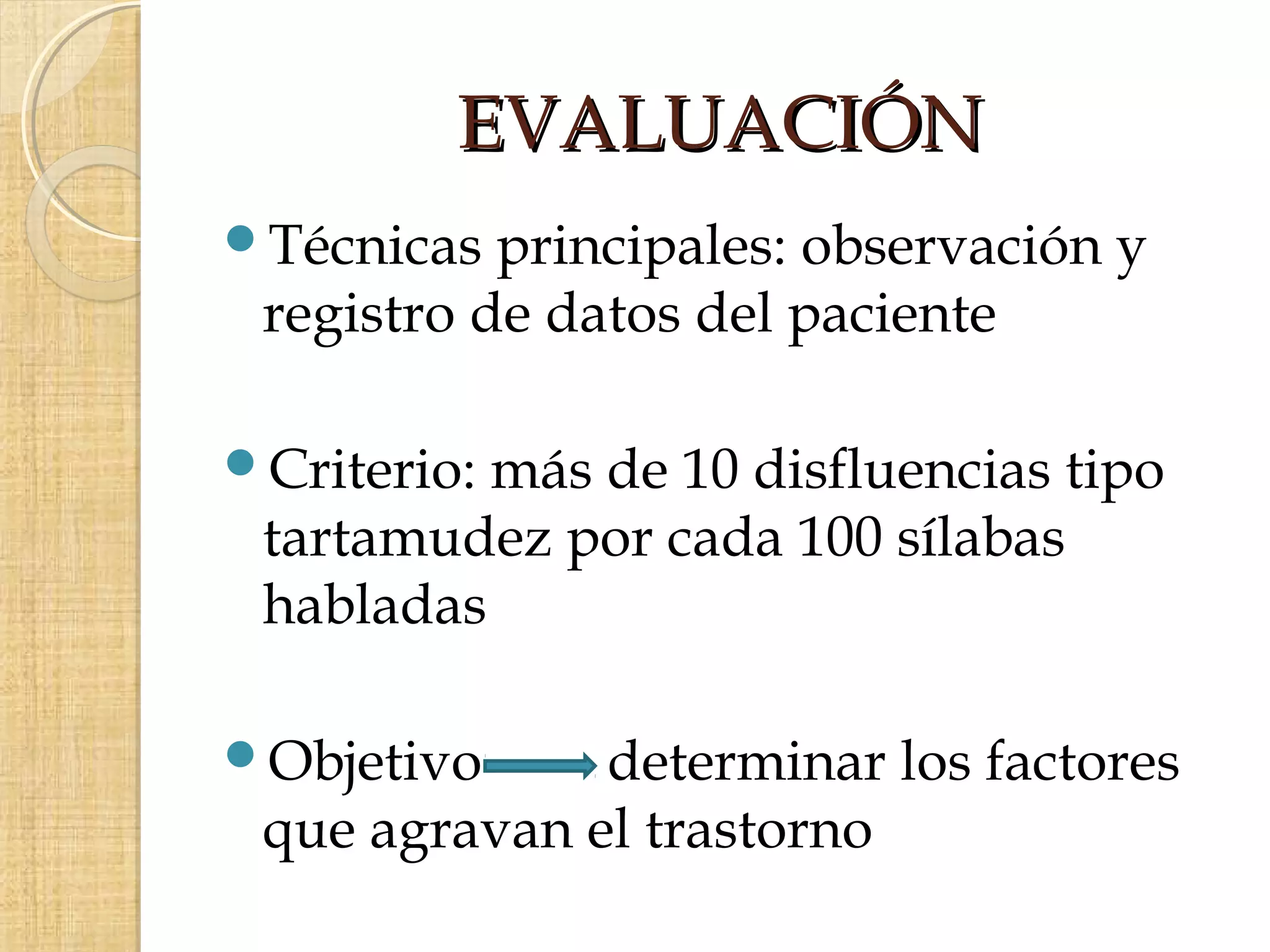 EVALUACIÓN
Técnicas  principales: observación y
 registro de datos del paciente

Criterio:más de 10 disfluencias tipo
 tartamudez por cada 100 sílabas
 habladas

Objetivo     determinar los factores
 que agravan el trastorno
 