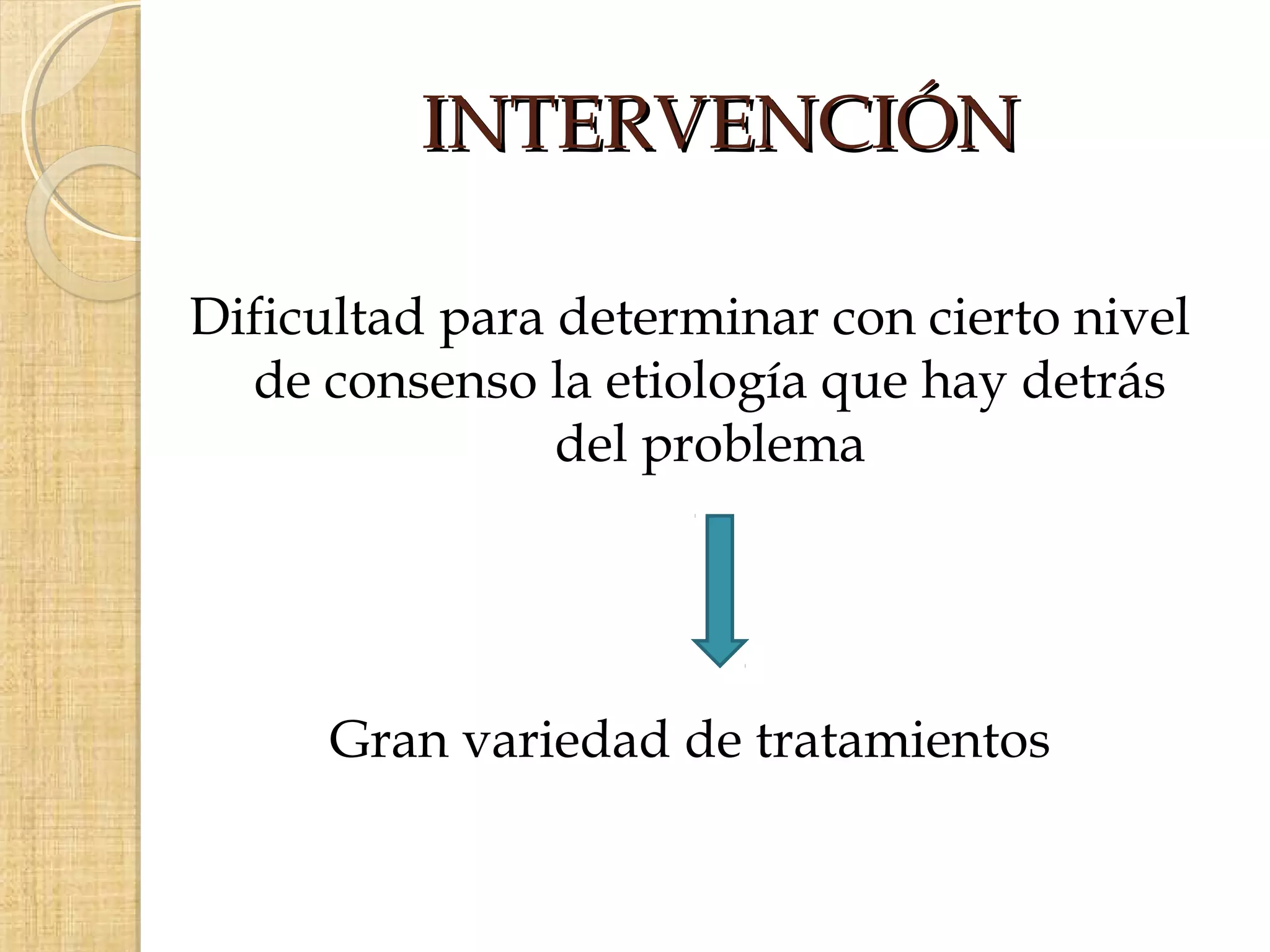 INTERVENCIÓN

Dificultad para determinar con cierto nivel
  de consenso la etiología que hay detrás
                del problema




      Gran variedad de tratamientos
 