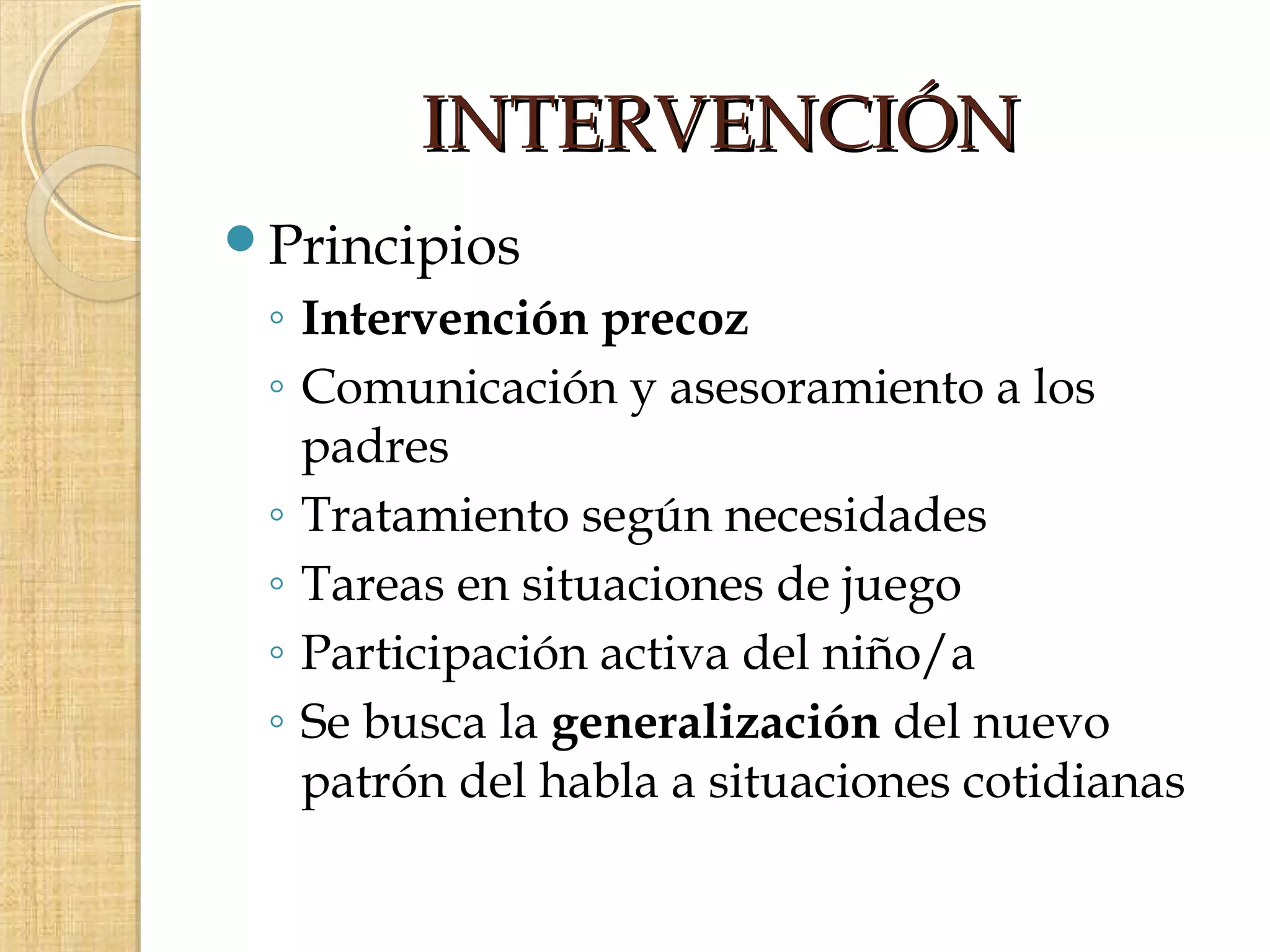 INTERVENCIÓN
Principios
 ◦ Intervención precoz
 ◦ Comunicación y asesoramiento a los
   padres
 ◦ Tratamiento según necesidades
 ◦ Tareas en situaciones de juego
 ◦ Participación activa del niño/a
 ◦ Se busca la generalización del nuevo
   patrón del habla a situaciones cotidianas
 