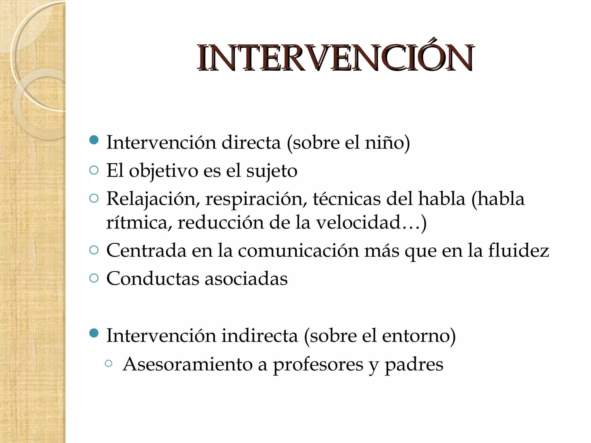 INTERVENCIÓN

 Intervención    directa (sobre el niño)
o   El objetivo es el sujeto
o   Relajación, respiración, técnicas del habla (habla
    rítmica, reducción de la velocidad…)
o   Centrada en la comunicación más que en la fluidez
o   Conductas asociadas

 Intervención    indirecta (sobre el entorno)
    o   Asesoramiento a profesores y padres
 