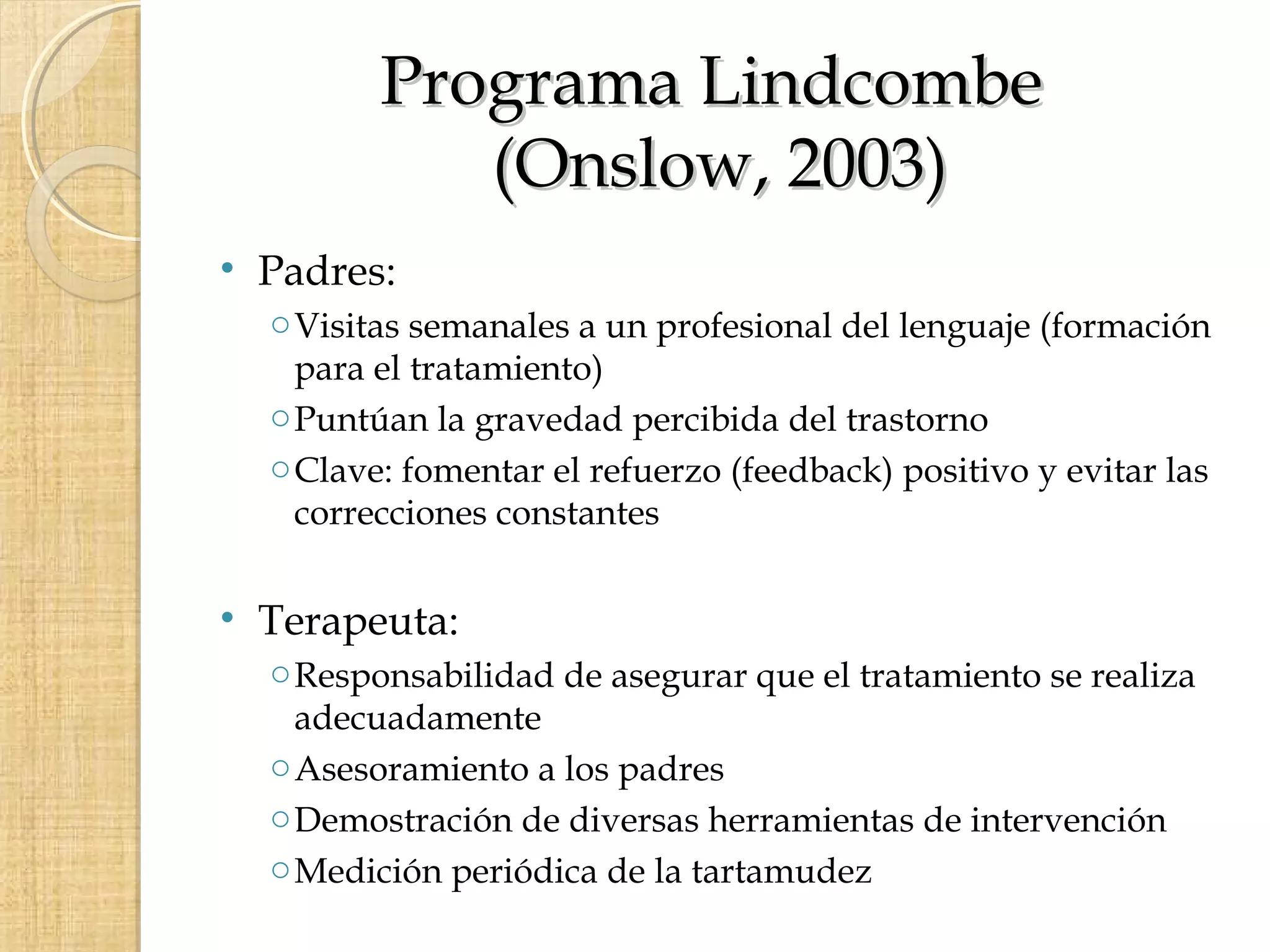 Programa Lindcombe
            (Onslow, 2003)
• Padres:
  o Visitas semanales a un profesional del lenguaje (formación
    para el tratamiento)
  o Puntúan la gravedad percibida del trastorno
  o Clave: fomentar el refuerzo (feedback) positivo y evitar las
    correcciones constantes


• Terapeuta:
  o Responsabilidad de asegurar que el tratamiento se realiza
    adecuadamente
  o Asesoramiento a los padres
  o Demostración de diversas herramientas de intervención
  o Medición periódica de la tartamudez
 