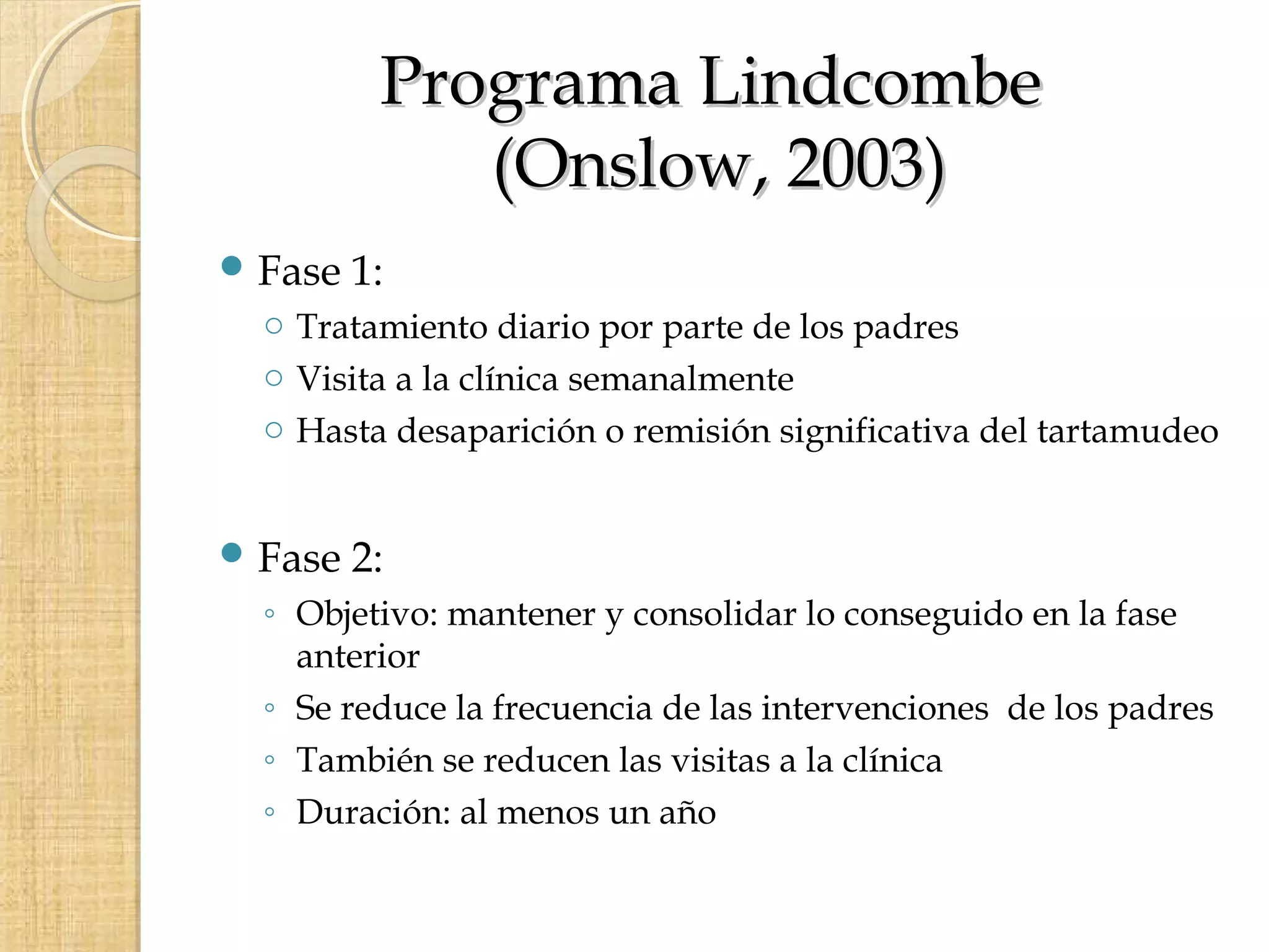 Programa Lindcombe
             (Onslow, 2003)
 Fase   1:
  o Tratamiento diario por parte de los padres
  o Visita a la clínica semanalmente
  o Hasta desaparición o remisión significativa del tartamudeo


 Fase   2:
  ◦ Objetivo: mantener y consolidar lo conseguido en la fase
    anterior
  ◦ Se reduce la frecuencia de las intervenciones de los padres
  ◦ También se reducen las visitas a la clínica
  ◦ Duración: al menos un año
 