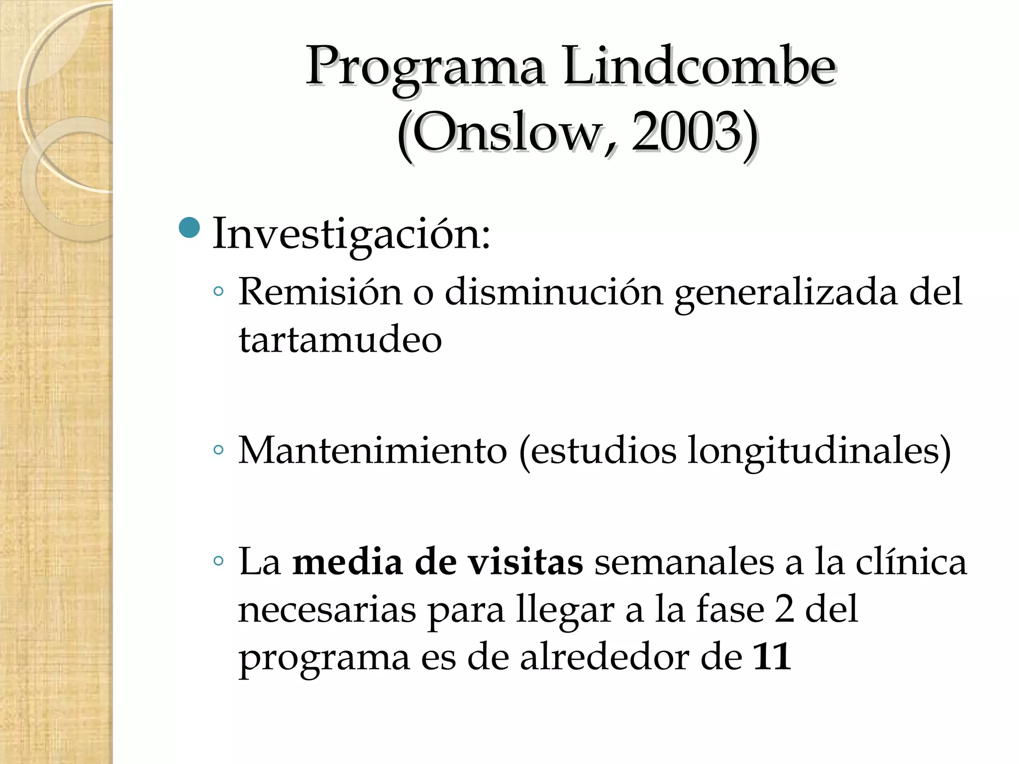Programa Lindcombe
         (Onslow, 2003)
Investigación:
 ◦ Remisión o disminución generalizada del
   tartamudeo

 ◦ Mantenimiento (estudios longitudinales)

 ◦ La media de visitas semanales a la clínica
   necesarias para llegar a la fase 2 del
   programa es de alrededor de 11
 