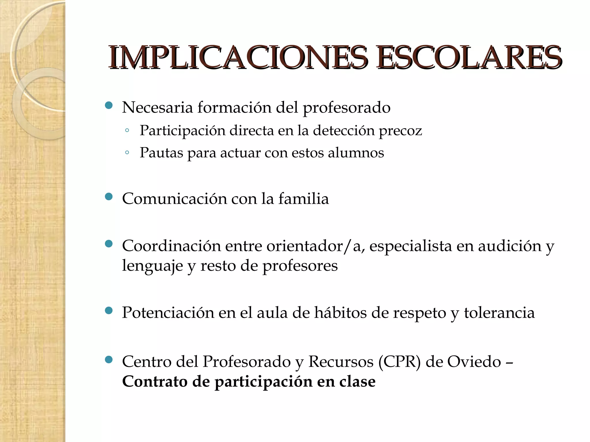 IMPLICACIONES ESCOLARES
   Necesaria formación del profesorado
    ◦ Participación directa en la detección precoz
    ◦ Pautas para actuar con estos alumnos

   Comunicación con la familia

   Coordinación entre orientador/a, especialista en audición y
    lenguaje y resto de profesores

   Potenciación en el aula de hábitos de respeto y tolerancia

   Centro del Profesorado y Recursos (CPR) de Oviedo –
    Contrato de participación en clase
 