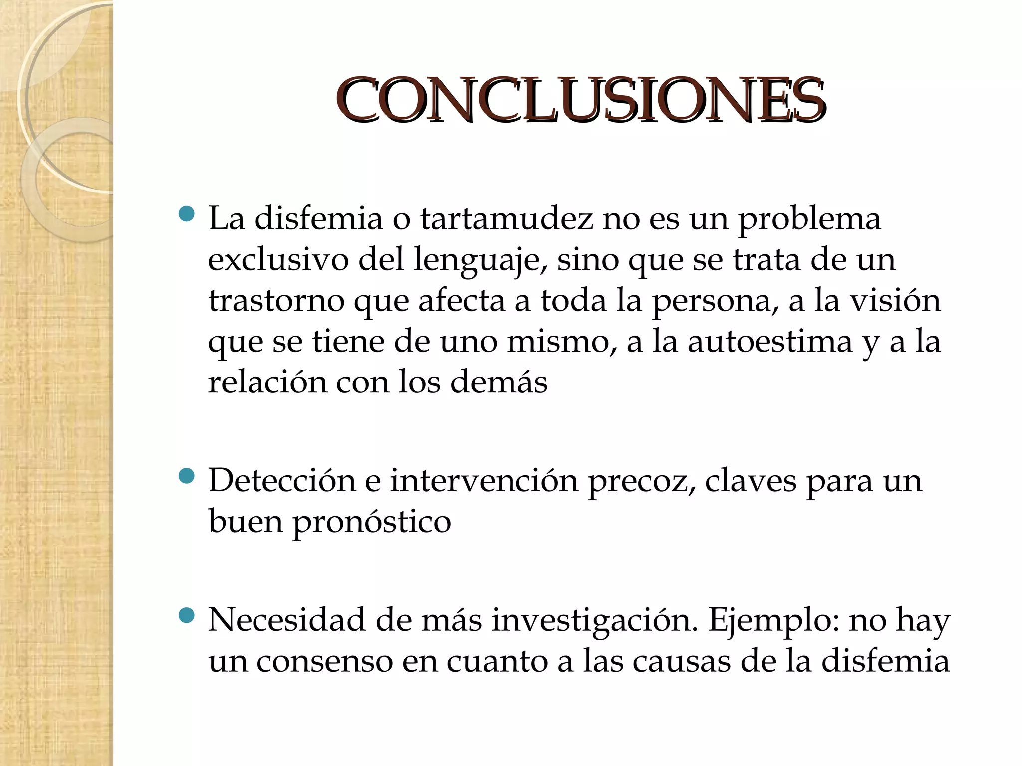 CONCLUSIONES
 Ladisfemia o tartamudez no es un problema
 exclusivo del lenguaje, sino que se trata de un
 trastorno que afecta a toda la persona, a la visión
 que se tiene de uno mismo, a la autoestima y a la
 relación con los demás

 Detección
          e intervención precoz, claves para un
 buen pronóstico

 Necesidadde más investigación. Ejemplo: no hay
 un consenso en cuanto a las causas de la disfemia
 
