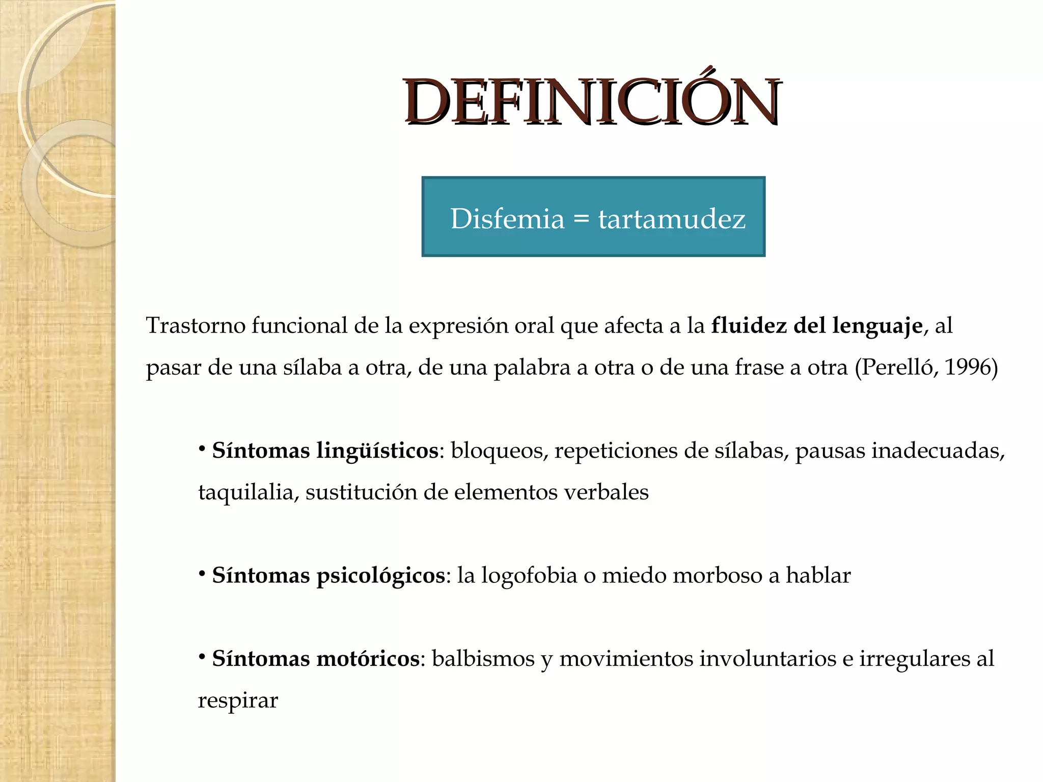 DEFINICIÓN
                               Disfemia = tartamudez


Trastorno funcional de la expresión oral que afecta a la fluidez del lenguaje, al
pasar de una sílaba a otra, de una palabra a otra o de una frase a otra (Perelló, 1996)


     • Síntomas lingüísticos: bloqueos, repeticiones de sílabas, pausas inadecuadas,
     taquilalia, sustitución de elementos verbales


     • Síntomas psicológicos: la logofobia o miedo morboso a hablar


     • Síntomas motóricos: balbismos y movimientos involuntarios e irregulares al
     respirar
 