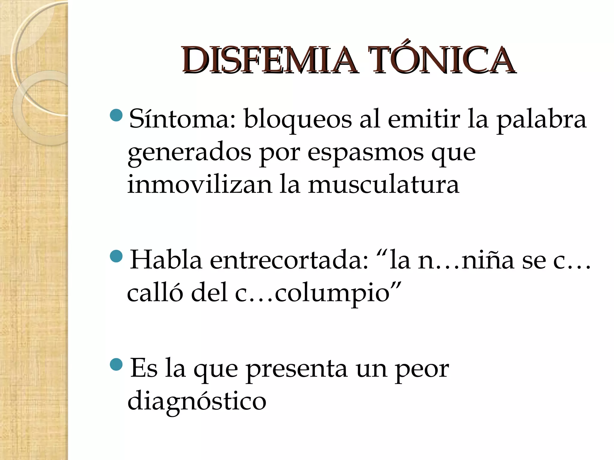 DISFEMIA TÓNICA
Síntoma: bloqueos al emitir la palabra
 generados por espasmos que
 inmovilizan la musculatura

Habla  entrecortada: “la n…niña se c…
 calló del c…columpio”

Es la que presenta un peor
 diagnóstico
 