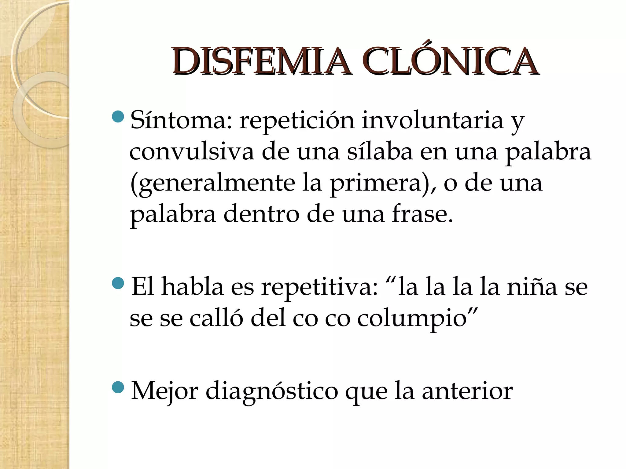 DISFEMIA CLÓNICA
Síntoma: repetición involuntaria y
 convulsiva de una sílaba en una palabra
 (generalmente la primera), o de una
 palabra dentro de una frase.

El habla es repetitiva: “la la la la niña se
 se se calló del co co columpio”

Mejor   diagnóstico que la anterior
 
