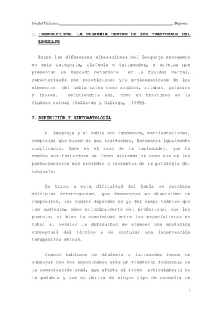 Unidad Didáctica_____________________________________________________________ Disfemia
1
1. INTRODUCCIÓN. LA DISFEMIA DENTRO DE LOS TRASTORNOS DEL
LENGUAJE
Entre las diferentes alteraciones del lenguaje recogemos
en esta categoría, disfemia o tartamudez, a sujetos que
presentan un marcado deterioro en la fluidez verbal,
caracterizado por repeticiones y/o prolongaciones de los
elementos del habla tales como sonidos, sílabas, palabras
y frases. Definiéndola así, como un trastorno en la
fluidez verbal (Gallardo y Gallego, 1995).
2. DEFINICIÓN Y SINTOMATOLOGÍA
El lenguaje y el habla son fenómenos, manifestaciones,
complejas que hacen de sus trastornos, fenómenos igualmente
complicados. Este es el caso de la tartamudez, que ha
venido manifestándose de forma sistemática como una de las
perturbaciones más rebeldes e inciertas de la patología del
Lenguaje.
En torno a esta dificultad del habla se suscitan
múltiples interrogantes, que desembocan en diversidad de
respuestas, las cuales dependen no ya del campo teórico que
las sustenta, sino principalmente del profesional que las
postula, si bien la unanimidad entre los especialistas es
total al señalar la dificultad de ofrecer una acotación
conceptual del término y de postular una intervención
terapéutica eficaz.
Cuando hablamos de disfemia o tartamudez hemos de
subrayar que nos encontramos ante un trastorno funcional de
la comunicación oral, que afecta al ritmo articulatorio de
la palabra y que no deriva de ningún tipo de anomalía de
 