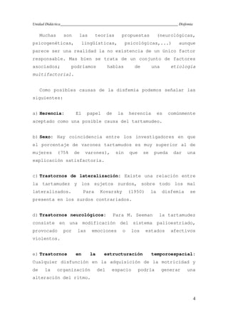 Unidad Didáctica_____________________________________________________________ Disfemia
4
Muchas son las teorías propuestas (neurológicas,
psicogenéticas, lingüísticas, psicológicas,...) aunque
parece ser una realidad la no existencia de un único factor
responsable. Mas bien se trata de un conjunto de factores
asociados; podríamos hablas de una etiología
multifactorial.
Como posibles causas de la disfemia podemos señalar las
siguientes:
a) Herencia: El papel de la herencia es comúnmente
aceptado como una posible causa del tartamudeo.
b) Sexo: Hay coincidencia entre los investigadores en que
el porcentaje de varones tartamudos es muy superior al de
mujeres (75% de varones), sin que se pueda dar una
explicación satisfactoria.
c) Trastornos de lateralización: Existe una relación entre
la tartamudez y los sujetos zurdos, sobre todo los mal
lateralizados. Para Kovarsky (1950) la disfemia se
presenta en los zurdos contrariados.
d) Trastornos neurológicos: Para M. Seeman la tartamudez
consiste en una modificación del sistema palioestriado,
provocado por las emociones o los estados afectivos
violentos.
e) Trastornos en la estructuración temporoespacial:
Cualquier disfunción en la adquisición de la motricidad y
de la organización del espacio podría generar una
alteración del ritmo.
 