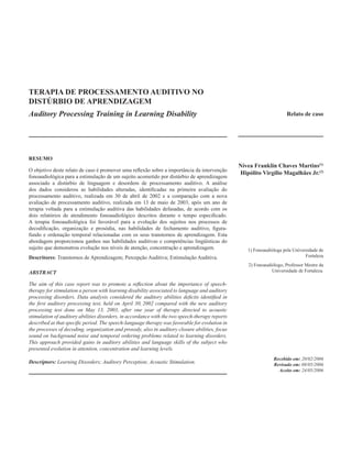 Martins NFC et al.




TERAPIA DE PROCESSAMENTO AUDITIVO NO
DISTÚRBIO DE APRENDIZAGEM
Auditory Processing Training in Learning Disability                                                                    Relato de caso




RESUMO
                                                                                                 Nívea Franklin Chaves Martins(1)
O objetivo deste relato de caso é promover uma reﬂexão sobre a importância da intervenção
                                                                                                 Hipólito Virgílio Magalhães Jr.(2)
fonoaudiológica para a estimulação de um sujeito acometido por distúrbio de aprendizagem
associado a distúrbio de linguagem e desordem de processamento auditivo. A análise
dos dados considerou as habilidades alteradas, identiﬁcadas na primeira avaliação do
processamento auditivo, realizada em 30 de abril de 2002 e a comparação com a nova
avaliação de processamento auditivo, realizada em 13 de maio de 2003, após um ano de
terapia voltada para a estimulação auditiva das habilidades defasadas, de acordo com os
dois relatórios de atendimento fonoaudiológico descritos durante o tempo especiﬁcado.
A terapia fonoaudiológica foi favorável para a evolução dos sujeitos nos processos de
decodiﬁcação, organização e prosódia, nas habilidades de fechamento auditivo, ﬁgura-
fundo e ordenação temporal relacionadas com os seus transtornos de aprendizagem. Esta
abordagem proporcionou ganhos nas habilidades auditivas e competências lingüísticas do
sujeito que demonstrou evolução nos níveis de atenção, concentração e aprendizagem.                 1) Fonoaudióloga pela Universidade de
Descritores: Transtornos de Aprendizagem; Percepção Auditiva; Estimulação Auditiva.                                             Fortaleza
                                                                                                     2) Fonoaudiólogo, Professor Mestre da
ABSTRACT                                                                                                        Universidade de Fortaleza.

The aim of this case report was to promote a reﬂection about the importance of speech-
therapy for stimulation a person with learning disability associated to language and auditory
processing disorders. Data analysis considered the auditory abilities deﬁcits identiﬁed in
the ﬁrst auditory processing test, held on April 30, 2002 compared with the new auditory
processing test done on May 13, 2003, after one year of therapy directed to acoustic
stimulation of auditory abilities disorders, in accordance with the two speech-therapy reports
described at that speciﬁc period. The speech-language therapy was favorable for evolution in
the processes of decoding, organization and prosody, also in auditory closure abilities, focus
sound on background noise and temporal ordering problems related to learning disorders.
This approach provided gains in auditory abilities and language skills of the subject who
presented evolution in attention, concentration and learning levels.
                                                                                                                 Recebido em: 20/02/2006
Descriptors: Learning Disorders; Auditory Perception; Acoustic Stimulation.                                      Revisado em: 08/05/2006
                                                                                                                   Aceito em: 24/05/2006




188                                                                                                            RBPS 2006; 19 (3) : 188-193
 