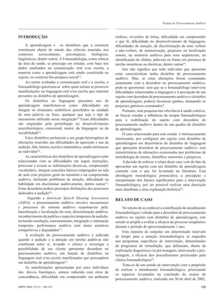 Terapia de Processamento Auditivo



INTRODUÇÃO                                                        ruidoso, inversões de letras, diﬁculdade em compreender
                                                                  o que lê, diﬁculdade no desenvolvimento da linguagem,
     A aprendizagem e os distúrbios que a cometem                 diﬁculdades de atenção, de discriminação de sons verbais
constituem objeto de estudo das ciências inseridas nos            e não-verbais, de memorização, prejuízos na localização
contextos socioculturais, psicológicos, biológicos,               sonora, na memória auditiva para sons seqüenciais, na
lingüísticos, dentre outros. A Fonoaudiologia, como ciência       identiﬁcação de sílabas, palavras ou frases em presença de
da área da saúde, se preocupa em estudar, com base nos            tarefas monóticas ou dicóticas, dentre outras(5).
dados analisados na comunicação oral e/ou escrita, a                   Isto não signiﬁca que todo indivíduo que apresenta
maneira como a aprendizagem está sendo constituída no             estas características tenha distúrbio de processamento
sujeito, no contexto bio-psíquico-social(1).                      auditivo. Mas, se estas alterações forem constatadas
     Ao serem avaliadas a comunicação oral e a escrita, o         juntamente com a desordem no processamento auditivo,
fonoaudiólogo questiona-se sobre quais seriam as possíveis        pode-se questionar: será que se o fonoaudiólogo intervisse
manifestações na linguagem oral e/ou escrita que estariam         diﬁculdades relacionadas a linguagem e à percepção de um
presentes no distúrbio de aprendizagem.                           sujeito com desordem de processamento auditivo e distúrbio
     Os distúrbios na linguagem presentes nos de                  de aprendizagem, poderia favorecer ganhos, atenuando os
aprendizagem manifestam-se como: diﬁculdades em                   prejuízos gnósicos constatados?
integrar os elementos simbólicos percebidos na unidade                 Portanto, esta pesquisa traz relevância à saúde coletiva,
de uma palavra ou frase, qualquer que seja o tipo de              ao buscar estudar a inﬂuência da terapia fonoaudiológica
mecanismo utilizado nessa integração(2). Essas diﬁculdades        para a reabilitação do sujeito com desordens de
são originadas pela perturbação no desenvolvimento                processamento auditivo dentro de um quadro de distúrbio
neuroﬁsiológico, emocional, motor, da linguagem ou da             de aprendizagem.
sociabilidade(3).                                                      O caso selecionado para este estudo é intrinsecamente
     Estes distúrbios pertencem a um grupo heterogêneo de         interessante, por conﬁgurar um sujeito com distúrbio de
alterações inseridas nas diﬁculdades de aquisição e uso da        aprendizagem em decorrência do distúrbio de linguagem
audição, fala, leitura, escrita e matemática, sendo intrínsecas   que apresenta desordem de processamento auditivo, sem
ao indivíduo(4).                                                  características de alterações ocasionadas por problemas de
     As características dos distúrbios de aprendizagem estão      metodologia de ensino, distúrbios sensoriais e psíquicos.
relacionadas com as diﬁculdades em seguir instruções,                  A decisão de enfocar o relato deste caso vem do fato de
processar e evocar as informações decisivas, compreender          apresentar um sujeito com um distúrbio de aprendizagem
vocabulário, integrar conceitos básicos empregados na sala        coerente com o que foi levantado na literatura. Esta
de aula com prejuízo geral na memória e na compreensão            abordagem metodológica potencializa a percepção e
auditiva, incluindo problemas de atenção, diﬁculdade na           interpretação dos fatores signiﬁcantes para a intervenção
habilidade em discriminar auditivamente, dentre outras(5).        fonoaudiológica, por ser possível realizar uma descrição
Estas desordens podem pressupor disfunções dos processos          mais detalhada e uma explanação holística(8).
dedicados à audição(6).
      Segundo a American Speech Hearing Association               RELATO DE CASO
(ASHA), o processamento auditivo envolve mecanismos
e processos do sistema auditivo responsáveis pela:                     No intuito de se conhecer a contribuição do atendimento
lateralização e localização do som, discriminação auditiva,       fonoaudiológico voltado para a desordem de processamento
reconhecimento de padrões e aspectos temporais da audição,        auditivo no sujeito com distúrbio de aprendizagem, este
incluindo resolução, mascaramento, integração e ordenação         estudo se propõe a avaliar a eﬁcácia do processo terapêutico
temporais, performance auditiva com sinais acústicos              durante o período de aproximadamente 1 ano.
competitivos e degradados(7).                                          Esta maneira de estipular um determinado intervalo
     A avaliação do processamento auditivo é indicada             de tempo para a atuação fonoaudiológica se enquadra
quando a audição e a atenção em tarefas auditivas não             nos programas especíﬁcos de intervenção, denominados
combinam entre si, levando o clínico a investigar a               de programas de remediação, que delineiam, diante da
possibilidade de seu cliente apresentar desordem no               exploração diagnóstica via pré-testagem, intervenção e pós-
processamento auditivo, em função de distúrbios na                testagem, a eﬁcácia dos procedimentos priorizados pela
linguagem oral e/ou escrita manifestados que pressupõem
                                                                  clínica fonoaudiológica(4).
um distúrbio de aprendizagem(1).
                                                                       Trata-se de um estudo de intervenção com o propósito
     As manifestações apresentadas por estes indivíduos
                                                                  de realizar o atendimento fonoaudiológico, priorizando
são: desvio fonológico, sintaxe reduzida com erros de
                                                                  os aspectos levantados na conclusão do exame de
concordância, diﬁculdade em compreender em ambiente
                                                                  processamento auditivo, realizado em 30 de abril de 2002,

RBPS 2006; 19 (3) : 188-193                                                                                                    189
 