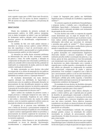 Martins NFC et al.



neste segundo exame para o SSW, foram mais favoráveis,        à terapia de linguagem para ganhos nas habilidades
pois indicaram 55% de acertos na direita competitiva e        lingüísticas para a construção de vocabulário e organização
50% de acertos na esquerda competitiva, com presença de       sintática(13).
inversões.                                                         No semestre seguinte de atendimento fonoaudiológico,
                                                              a proposta incluiu o trabalho com a decodiﬁcação nas
DISCUSSÃO                                                     habilidades ﬁgura-fundo e fechamento. O planejamento
                                                              considerou intervir utilizando atividades com treinamento
     Diante dos resultados da primeira avaliação do           da percepção da fala com ruído.
processamento auditivo de AMD, pode-se interpretar,                No teste dicótico não-verbal, as respostas do segundo
com os dados levantados na tabela I, que sua habilidade       exame demonstram que, na etapa de atenção livre, os
de fechamento auditivo alterada estava prejudicando o         resultados foram mais assimétricos que no primeiro exame.
processo gnósico da decodiﬁcação, comprometendo a             Estes índices podem pressupor comprometimento das
atenção seletiva.                                             informações não-verbais que necessitam de entonação
     As medidas da fala com ruído podem detectar a            e prosódia para ganho de sentido(14,12). Houve pequenos
desordem no sistema nervoso auditivo central (SNAC),          avanços na atenção à direita para a orelha direita e piora na
mas não especiﬁcam o local do envolvimento com o              atenção à esquerda para a orelha esquerda.
processamento auditivo, que pressupõe ser a região primária        Os resultados apresentados na atenção à direita reﬂetiram
do processamento auditivo no lobo temporal(9).                os ganhos alcançados nos comportamentos lingüísticos
     As alterações na orelha direita acarretam problemas      observados durante o processo terapêutico. O sujeito
na diferenciação dos sons da fala, acentuação, extensão       realmente percebia melhor a acentuação das palavras, e sua
da palavra e ritmo. Na orelha esquerda, a alteração na        leitura, apesar de lenta, apresentou-se mais bem pontuada,
compreensão da fala pode estar relacionada a problemas na     com interpretação mais coerente. Vale ressaltar que, apesar
análise do conteúdo afetivo-emocional da fala, podendo ter    do decréscimo nos dados relacionados com a atenção à
implicações na compreensão de piadas, palavras de duplo       esquerda para a orelha esquerda, o desempenho do sujeito
sentido e realização de inferências(5).                       não reﬂetiu em alterações na compreensão do conteúdo
     Os dados encontrados no teste dicótico não-verbal        afetivo-emocional, compreensão de piadas e palavras
investigam não só os efeitos de maturação da vias auditivas   polissêmicas. Este resultado é compatível com a idéia de
centrais como também a comunicação inter-hemisférica nas      que o processamento auditivo se dá nos dois hemisférios e
habilidades de atenção seletiva e separação binaural(10).     que, apesar do hemisfério direito responder em parte pelas
     Os resultados demonstrados nos testes dicóticos          informações colhidas pela orelha esquerda, o hemisfério
sugerem alteração nas habilidades de ﬁgura-fundo e            esquerdo também participa no processo de organização dos
memória para sons em seqüência, delineando alterações no      componentes semânticos da linguagem(15) .
processamento do tipo decodiﬁcação (prejuízo na análise            Os resultados do teste dicótico de dissílabos alternados
acústica), e organização (prejuízo na memória seqüencial).    - SSW apresentaram considerável melhora enquadrando-se
A presença de inversões pode ser um dos fatores causais das   nos parâmetros esperados para a faixa etária(16) .
diﬁculdades na compreensão do discurso oral(10).                   A avaliação qualitativa ainda indicou alterações na
     Após a análise dos resultados do primeiro exame, a       análise e síntese auditiva, que é esperada para um quadro
terapia priorizou a ordenação temporal de sons, tanto no      de distúrbio de aprendizagem relacionado a distúrbio de
treinamento da intensidade, freqüência de sons verbais        linguagem receptiva e expressiva. A presença de inversões
e não-verbais e desenvolvimento das noções de padrão          era de se esperar, pois o processo terapêutico para esse
acústico, como na memória seqüencial conform consta em        caso não estava concluído. Havia objetivos propostos
descrição do relatório de atendimento em 03/12/02.            consideráveis em relação ao desenvolvimento da recepção
     O propósito de se priorizar estas habilidades foi        da linguagem oral e conexão da oralidade com a escrita que
com o intuito de favorecer o processamento temporal do        precisavam ser reforçados.
mecanismo de discriminação do padrão de sons remediando            A terapia fonoaudiológica realizada não conseguiu
o aspecto acústico suprasegmental (déﬁcit na prosódia), o     alcançar grandes avanços na remediação dos achados
processamento da memória seqüencial do mecanismo de           encontrados na avaliação de processamento auditivo
discriminação dos sons em seqüência, propiciando a gnosia     especiﬁcamente. Os dados favoreceram o raciocínio clínico
na memória seqüencial.                                        para a intervenção.
     A perspectiva clínica baseou-se nos procedimentos,            É possível pressupor, neste relato de caso, que a terapia
considerando os níveis de detecção, discriminação,            fonoaudiológica para o distúrbio do processamento auditivo
reconhecimento e compreensão auditivos(11),associados         foi favorável para a evolução do paciente em alguns aspectos

192                                                                                                 RBPS 2006; 19 (3) : 188-193
 