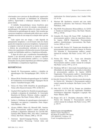 Terapia de Processamento Auditivo



relacionados com o processo de decodiﬁcação, organização              implications for clinical practice. Am J Audiol 1996;
e prosódia, favorecendo as habilidades de fechamento                  (5): 41-54.
auditivo, ﬁgura-fundo e ordenação temporal, mesmo a
                                                                 8.   Merriam SB. Qualitative research and case study
passos lentos.
                                                                      aplications in education. San Francisco: Possey-Bass
     O trabalho fonoaudiológico trouxe benefícios para                Publishers; 1988.
o sujeito no ganho de níveis de atenção, concentração e
aprendizagem. Os pequenos índices de avanço favorecem            9.   Maj HGM. Procedimentos Monossilábicos. In: KATZ
o diferencial na aprendizagem do sujeito. Vale ressaltar que          J. Tratado de Audiologia Clínica. São Paulo: Manole;
o processo terapêutico continuado pode inferir que o sujeito          l989. p. 359-86.
estudado necessita de um tempo de evolução maior que um          10. Gonçales AS, Souza LB, Souza VMC. Avaliação do
ano.                                                                 processamento auditivo: relato de experiência clínica.
     Cada sujeito tem um tempo, e tudo depende do                    In: Aquino AMCM Organizador. Processamento
planejamento terapêutico e envolvimento tanto do cliente             auditivo: eletroﬁsiologia e psicoacústica. São Paulo:
quanto dos terapeutas no processo terapêutico. A proposta de         Lovise; 2002, p. 121-8.
se estipular o intervalo de tempo foi no intuito de se avaliar
a eﬁcácia dos procedimentos utilizados no movimento              11. Azevedo MF, Pereira LD. Terapia para desordem do
clínico, de se questionar a eﬁciência dos recursos foram para        processamento auditivo central em crianças. In: Pereira
o ganho nas habilidades auditivas e lingüísticas defasadas.          LD, Schochat E. Processamento auditivo central:
                                                                     manual de avaliação. São Paulo: Lovise; 1997. p. 69-
     É digno de relevo que o atendimento fonoaudiológico
                                                                     77.
durante o ano decorrido priorizou os aspectos sugeridos
pela avaliação do processamento auditivo e os avanços            12. Pereira LD, Osbom E. Casos sem alterações
alcançados são de grande importância por reﬂetirem ganhos            neurológicas. In: Pereira LD, Schochat E.
nas habilidades e competências lingüísticas.                         Processamento auditivo central: manual de avaliação.
                                                                     São Paulo: Lovise; 1997. p. 211-8.
REFERÊNCIAS                                                      13. Mendonça MP de C. Intervenção fonoaudiológica nas
                                                                     diﬁculdades de aprendizagem associadas às desordens
1.   Spinelli M. Processamento auditivo e distúrbio de               de processamento auditivo. In: Aquino AMCM
     aprendizagem. Rev Psicopedagogia 2001; 19(54): 43-              Organizador. Processamento auditivo: eletroﬁsiologia
     50.                                                             e psicoacústica. São Paulo: Lovise; 2002. p. 121-8.
2.   Moraes ZR de. Distúrbios de aprendizagem. In: Goldfeld      14. Ortiz KZ, Pereira LD. Não-verbal de escuta direcionada.
     M. Fundamentos em Fonoaudilogia: linguagem. Rio de              In: Pereira LD, Schochat E. Processamento auditivo
     Janeiro: Guanabara Koogan; 1998.                                central: manual de avaliação. São Paulo: Lovise; 1997.
3.   Veloso AF, Pinto SAM. Distúrbios de aprendizagem.               p. 151-5.
     Temas sobre Desenvolvimento 1993; 3(144):10-3.              15. Ortiz KZ, LUCCIA GP de. Terapia nos distúrbios
4.   Giacheti CM, Capellini SA. Distúrbio de aprendizagem:           compreensivos. In: Ortiz KZ organizador. Distúrbios
     avaliação e programa de remediação. In: Associação              Neurológicos Adquiridos: linguagem e cognição. São
     Brasileira de Dislexia. Dislexia: cérebro, cognição e           Paulo: Manole, 2005.
     aprendizagem. São Paulo: Frôntis; 2000, p. 41-59.           16. Borges ACL de C. Dissílabos alternados: SSW. In:
5.   Gerber A. Problemas de aprendizagem relacionados à              Pereira LD, Schochat E. Processamento auditivo
     linguagem: sua natureza e tratamento. Porto Alegre:             central: manual de avaliação. São Paulo: Lovise; 1997.
     Artes Médicas; 1996.                                            p. 169-75.

6.   Alvarez AMMA, Balen AS, Misorelli MIL, Sanchez
     MLS. Processamento auditivo central: proposta de
                                                                 Endereço para correspondência:
     avaliação e diagnóstico diferencial. In: Caovilla HH,
                                                                 Hipólito Virgílio Magalhães Jr.
     Ganança MM, Munhoz MSL, Silva MLG. Audiologia
                                                                 Rua Barão de Aratanha,1390, Fátima
     Clínica. São Paulo: Atheneu; 2000, p. 103-20.               CEP: 60050-070 - Fortaleza - CE
7.   American Speech-Language-Hearing Association.               E-mail: hvmagalhaes@ig.com.br
     Central Auditory Processing: Current status and


RBPS 2006; 19 (3) : 188-193                                                                                                  193
 