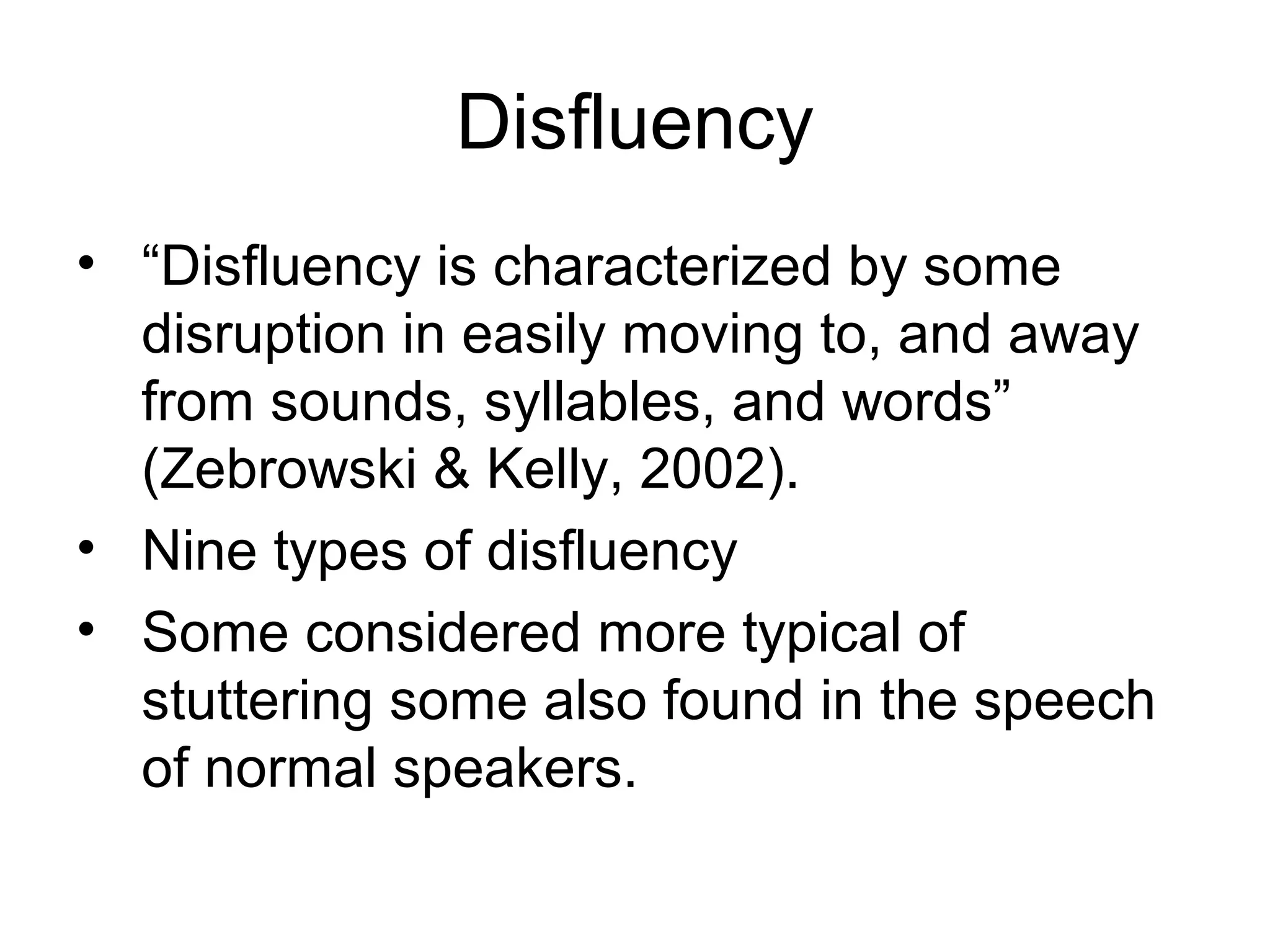 Disfluency
• “Disfluency is characterized by some
disruption in easily moving to, and away
from sounds, syllables, and words”
(Zebrowski & Kelly, 2002).
• Nine types of disfluency
• Some considered more typical of
stuttering some also found in the speech
of normal speakers.
