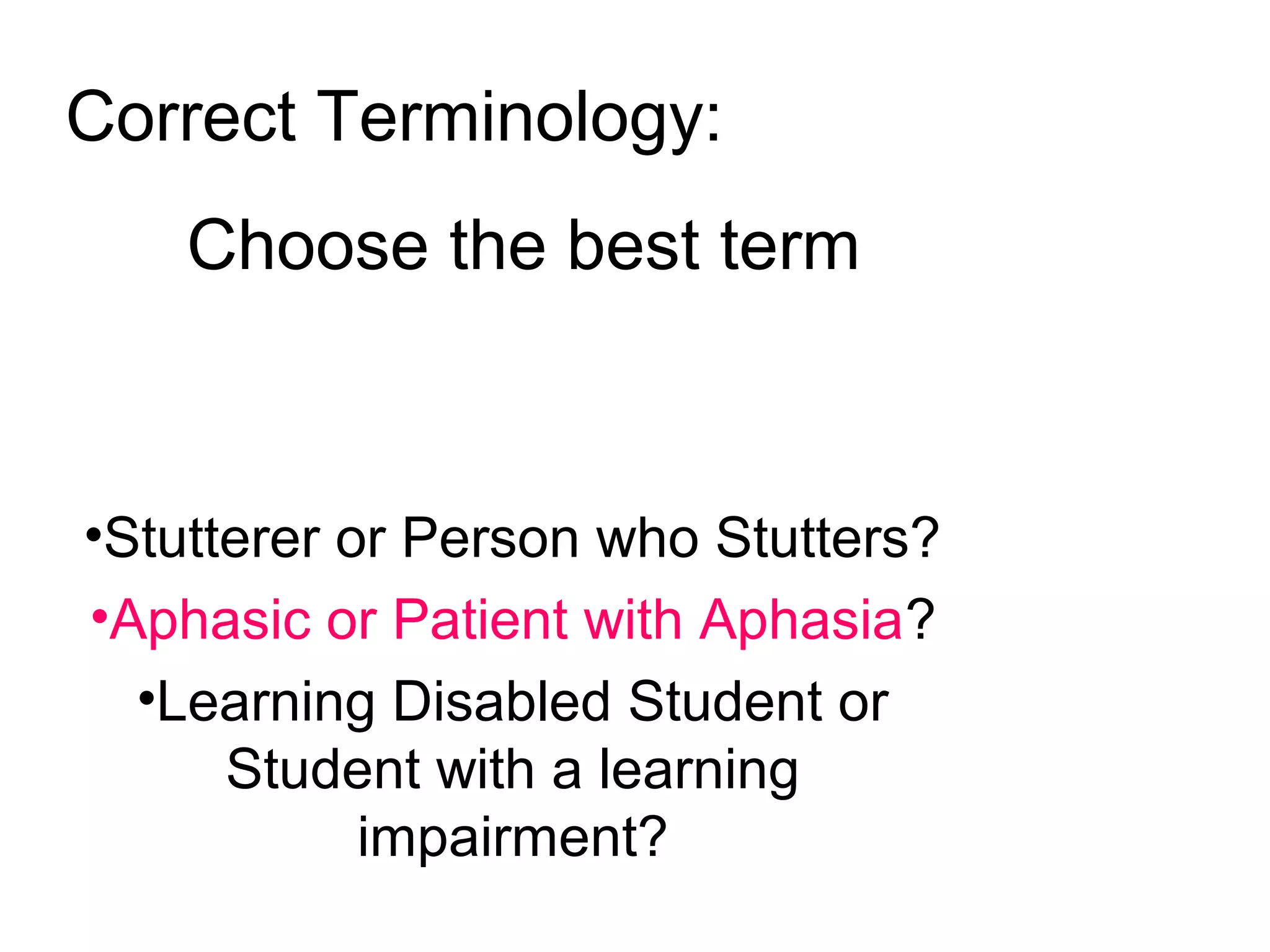 •Stutterer or Person who Stutters?
•Aphasic or Patient with Aphasia?
•Learning Disabled Student or
Student with a learning
impairment?
Correct Terminology:
Choose the best term