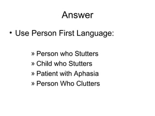Answer
• Use Person First Language:
» Person who Stutters
» Child who Stutters
» Patient with Aphasia
» Person Who Clutters